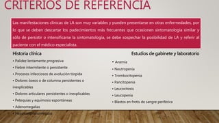CRITERIOS DE REFERENCIA
Las manifestaciones clínicas de LA son muy variables y pueden presentarse en otras enfermedades, por
lo que se deben descartar los padecimientos más frecuentes que ocasionen sintomatología similar y
sólo de persistir o intensificarse la sintomatología, se debe sospechar la posibilidad de LA y referir al
paciente con el médico especialista.
Historia clínica
• Palidez lentamente progresiva
• Fiebre intermitente o persistente
• Procesos infecciosos de evolución tórpida
• Dolores óseos o de columna persistentes o
inexplicables
• Dolores articulares persistentes o inexplicables
• Petequias y equimosis espontáneas
• Adenomegalias
• Hepatoesplenomegalia
Estudios de gabinete y laboratorio
• Anemia
• Neutropenia
• Trombocitopenia
• Pancitopenia
• Leucocitosis
• Leucopenia
• Blastos en frotis de sangre periférica
 