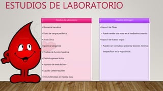 ESTUDIOS DE LABORATORIO
Estudios de Laboratorio
• Biometría hemática
• Frotis de sangre periférica
• Acido Úrico
• Química Sanguínea
• Pruebas de función hepática
• Deshidrogenasa láctica
• Aspirado de medula ósea
• Liquido Cefalorraquídeo
• Inmunofenotipo en medula ósea.
Estudios de Imagen
• Rayos X de Tórax
• Puede revelar una masa en el mediastino anterior.
• Rayos X de huesos largos
• Pueden ser normales o presentar lesiones mínimas
inespecíficas en la etapa inicial.
 