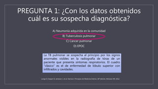 PREGUNTA 1: ¿Con los datos obtenidos
cuál es su sospecha diagnóstica?
A) Neumonía adquirida en la comunidad
B) Tuberculosis pulmonar
C) Cáncer pulmonar
D) EPOC
La TB pulmonar se sospecha al principio por los signos
anormales visibles en la radiografía de tórax de un
paciente que presenta síntomas respiratorios. El cuadro
“clásico” es el de enfermedad de lóbulo superior con
infiltrados y cavidades.
Longo D, Kasper D, Jameson J, et al. Harrison. Principios de Medicina Interna. 18ª edición, McGraw Hill. 2012.
 