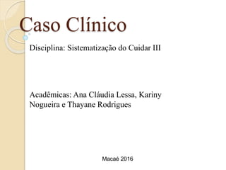 Caso Clínico
Disciplina: Sistematização do Cuidar III
Acadêmicas: Ana Cláudia Lessa, Kariny
Nogueira e Thayane Rodrigues
Macaé 2016
 