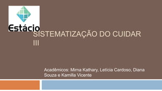 SISTEMATIZAÇÃO DO CUIDAR
III
Acadêmicos: Mirna Kathary, Letícia Cardoso, Diana
Souza e Kamilla Vicente
 