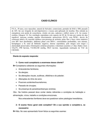 CASO CLÍNICO


P.S.A., 58 anos, sexo masculino, natural de Salvador, comerciante, portador de HAS e DM, passado
de AIT, faz uso irregular de anti-hipertensivo e recusa auto-aplicação de insulina. Deu entrada na
emergência com perda de consciência, vômito em jato, sudorese e déficit motor a D. Ao exame:
confuso, Glasgow 14. Em ventilação espontânea com suporte de O2 de 3L/min por cateter de alça
regulável, mucosas coradas, pupilas discretamente anisocóricas (D>E), com RFM+, desvio da
comissura labial a D, ausculta cardíaca com presença de arritmia, pulso fino e fraco, tórax simétrico
com MV bem distribuídos, abdômen plano com RHA+, extremidades perfundidas, sem edemas,
hemiplégico a D, sinal de Babinski negativo, diurese espontânea, pele integra com turgor e
elasticidade preservados; Eliminações urinárias presentes e intestinais ausentes a 3 dias; Dados vitais:
T36,5ºC, P98 bat/min, TA180x100 mmHg, FR23 inc/min. Aguardando realização de TAC de
CRÂNIO.


 Diante do exposto responda:


     1- Como você completaria a anamnese desse cliente?
 R= Completaria coletando as seguintes informações:
        Antecedentes familiares;
        Se alergias;
        Se alterações visuais, auditivas, olfatórias e do paladar;
        Alterações do ritmo de sono;
        Possíveis acidentes/traumatismos;
        Passado de cirurgias;
        Se presença de parasitose/doenças venérias;
 Obs.: Na história pessoal deve contar dados referentes a condições de habitação e
 alimentação, vícios, trabalho e condições emocionais.
         Nos antecedentes familiares deve-se questionar sobre patologias hereditárias.


     2- O exame físico geral está completo? Dê a sua opinião e complete-o, se
         necessário:
 R= Não. No caso apresentado foram feitos os seguintes exames:
 