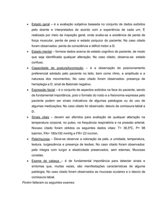    Estado geral – é a avaliação subjetiva baseada no conjunto de dados exibidos
       pelo doente e interpretados de acordo com a experiência de cada um; É
       realizada por meio da inspeção geral, onde avalia-se a existência de perda de
       força muscular, perda de peso e estado psíquico do paciente; No caso citado
       foram observados: perda de consciência e déficit motor a D.
      Estado mental – fornece dados acerca do estado cognitivo do paciente, de modo
       que seja identificada qualquer alteração; No caso citado, observa-se: estado
       confuso.
      Capacidade de postura/locomoção – é a observação do posicionamento
       preferencial adotado pelo paciente no leito, bem como ritmo, a amplitude e a
       natureza dos movimentos; No caso citado foram observados: presença de
       hemiplegia a D, sinal de Babinski negativo.
      Expressão facial – é o conjunto de aspectos exibidos na face do paciente, sendo
       de fundamental importância, pois o formato do rosto e a fisionomia expressa pelo
       paciente podem ser sinais indicativos de algumas patologias ou do uso de
       algumas medicações; No caso citado foi observado: desvio de comissura labial a
       D.
      Sinais vitais – devem ser aferidos para avaliação de qualquer alteração na
       temperatura corporal, no pulso, na frequência respiratória e na pressão arterial;
       Nocaso citado foram obtidos os seguintes dados vitais: T= 36,5ºC, P= 98
       bat/min, PA= 180x100 mmHg e FR= 23 inc/min.
      Pele/mucosa – Deve-se observar a coloração da pele, a umidade, temperatura,
       textura, turgescência e presença de lesões; No caso citado foram observados:
       pele integra com turgor e elasticidade preservados, sem edemas; Mucosas
       coradas.
      Exame de cabeça – é de fundamental importância para detectar sinais e
       sintomas que, muitas vezes, são manifestações características de alguma
       patologia; No caso citado foram observados as mucosas oculares e o desvio de
       comissura labial.
Porém faltaram os seguintes exames:
 