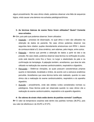 algum procedimento. No caso clinico citado, podemos observar uma falta de sequencia
lógica, vindo causar uma demora nos achados patológicos/clínicos.




   3- As técnicas básicas de exame físico foram utilizadas? Quais? Comente
       seus achados.
R= Sim, pois pelo que podemos observar, foram utilizados:
      Inspeção – processo de observação, no qual olhos e nariz são utilizados ma
       obtenção de dados do paciente. No caso clínico podemos observar nos
       seguintes itens citados: pupilas discretamente anisócoricas com RFM +, desvio
       de comissura labial a D, tórax simétrico, sem edemas, pele integra, entre outros;
      Palpação – técnica que permite a obtenção de dados a partir do tato e da
       pressão. No caso citado, podemos observar essa técnica na verificação do pulso,
       onde está descrito como fino e fraco; no turgor e elasticidade da pele e na
       confirmação da hemiplegia. A palpação também, acreditamos, que deve ter sido
       utilizado na realização dos exames cardiocirculatório, respiratório e digestório.
      Percussão – Obtêm-se vibrações, as quais possuem características próprias
       quanto à intensidade, tonalidade e timbre, de acordo com a estrutura anatômica
       percutida. Acreditamos que essa técnica tenha sido realizado, quando no caso
       clinico cita a realização do exame cardiocirculatório, respiratório e do aparelho
       digestório.
      Ausculta – procedimento, onde são obtidos ruídos considerados normais ou
       patológicos. Essa técnica pode ser observada quando no caso clinico cita a
       realização do exame cardiocirculatório, respiratório e do aparelho digestório.


   4- Os valores de sinais vitais estão dentro de padrões normais? Justifique.
R= O valor da temperatura corpórea está dentro dos padrões normais (36,5ºC), pois
seu valor de referência é: de 35,8ºC a 37,4ºC;
 