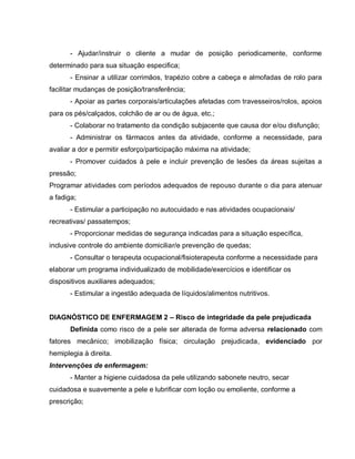 - Ajudar/instruir o cliente a mudar de posição periodicamente, conforme
determinado para sua situação especifica;
       - Ensinar a utilizar corrimãos, trapézio cobre a cabeça e almofadas de rolo para
facilitar mudanças de posição/transferência;
       - Apoiar as partes corporais/articulações afetadas com travesseiros/rolos, apoios
para os pés/calçados, colchão de ar ou de água, etc.;
       - Colaborar no tratamento da condição subjacente que causa dor e/ou disfunção;
       - Administrar os fármacos antes da atividade, conforme a necessidade, para
avaliar a dor e permitir esforço/participação máxima na atividade;
       - Promover cuidados à pele e incluir prevenção de lesões da áreas sujeitas a
pressão;
Programar atividades com períodos adequados de repouso durante o dia para atenuar
a fadiga;
       - Estimular a participação no autocuidado e nas atividades ocupacionais/
recreativas/ passatempos;
       - Proporcionar medidas de segurança indicadas para a situação específica,
inclusive controle do ambiente domiciliar/e prevenção de quedas;
       - Consultar o terapeuta ocupacional/fisioterapeuta conforme a necessidade para
elaborar um programa individualizado de mobilidade/exercícios e identificar os
dispositivos auxiliares adequados;
       - Estimular a ingestão adequada de líquidos/alimentos nutritivos.


DIAGNÓSTICO DE ENFERMAGEM 2 – Risco de integridade da pele prejudicada
       Definida como risco de a pele ser alterada de forma adversa relacionado com
fatores mecânico; imobilização física; circulação prejudicada, evidenciado por
hemiplegia à direita.
Intervenções de enfermagem:
       - Manter a higiene cuidadosa da pele utilizando sabonete neutro, secar
cuidadosa e suavemente a pele e lubrificar com loção ou emoliente, conforme a
prescrição;
 