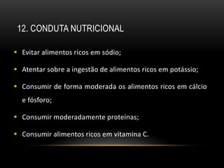 12. CONDUTA NUTRICIONAL

 Evitar alimentos ricos em sódio;

 Atentar sobre a ingestão de alimentos ricos em potássio;

 Consumir de forma moderada os alimentos ricos em cálcio
  e fósforo;

 Consumir moderadamente proteínas;

 Consumir alimentos ricos em vitamina C.
 