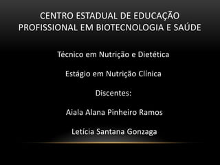 CENTRO ESTADUAL DE EDUCAÇÃO
PROFISSIONAL EM BIOTECNOLOGIA E SAÚDE

       Técnico em Nutrição e Dietética

         Estágio em Nutrição Clínica

                 Discentes:

         Aiala Alana Pinheiro Ramos

          Letícia Santana Gonzaga
 