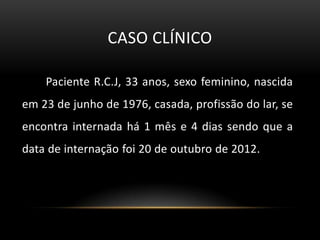 CASO CLÍNICO

    Paciente R.C.J, 33 anos, sexo feminino, nascida
em 23 de junho de 1976, casada, profissão do lar, se
encontra internada há 1 mês e 4 dias sendo que a
data de internação foi 20 de outubro de 2012.
 