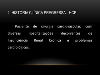2. HISTÓRIA CLÍNICA PREGRESSA - HCP


    Paciente      de   cirurgia   cardiovascular,   com
diversas        hospitalizações       decorrentes    de
Insuficiência      Renal    Crônica      e    problemas
cardiológicos.
 