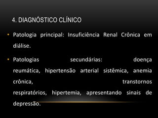 4. DIAGNÓSTICO CLÍNICO

• Patologia principal: Insuficiência Renal Crônica em
  diálise.

• Patologias           secundárias:           doença
  reumática, hipertensão arterial sistêmica, anemia
  crônica,                                transtornos
  respiratórios, hipertemia, apresentando sinais de
  depressão.
 