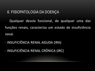 6. FISIOPATOLOGIA DA DOENÇA

   Qualquer desvio funcional, de qualquer uma das
funções renais, caracteriza um estado de insuficiência
renal.

- INSUFICIÊNCIA RENAL AGUDA (IRA)

- INSUFICIÊNCIA RENAL CRÔNICA (IRC)
 
