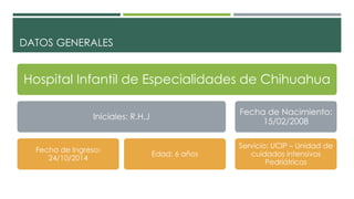 DATOS GENERALES
Hospital Infantil de Especialidades de Chihuahua
Iniciales: R.H.J
Fecha de Ingreso:
24/10/2014
Edad: 6 años
Fecha de Nacimiento:
15/02/2008
Servicio: UCIP – Unidad de
cuidados intensivos
Pedriátricos
 