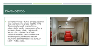 DIAGNOSTICO
 Escolar eutrófico + Tumor en fosa posterior
tipo ependimoma grado II (OMS) + PO
Resección tumoral, craniectomía
suboccipital media + neumoencefalo y
hemorragia occipital + hidrocefalia
secundaria a disfunción válvula,
ventriculostomia + farmacodermia +
encefalopatía perdedora de sal +
neumonía por staphilococcus aureus +
STDA + hidrocefalia.
 
