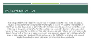 PADECIMIENTO ACTUAL
Inicia su padecimiento hace 2 meses previo a su ingreso con cefalea de inicio progresivo.
Acuden a médico familiar y diagnostica Rinofaringitis, le receta Amoxicilina y Paracetamol.
Continua cefalea después de la administración de medicamento, acude nuevamente con el
médico y se diagnostica migraña. Persiste cefalea, más sensación de olores fétidos, acuden
nuevamente por presentar también vómitos, además visión borrosa y ataxia con derivaciones. Se
decide tomar TAC, en la cual se observa lesión en fosa posterior, acuden con médico particular
para la colocación de válvula ventrículo peritoneal el día 23/09/14 y se envía a esta unidad
desde Ciudad Juárez para valoración por el servicio de neurocirugía.
 