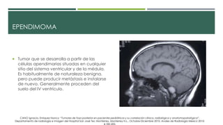 EPENDIMOMA
 Tumor que se desarrolla a partir de las
células apendimarias situadas en cualquier
sitio del sistema ventricular y de la médula.
Es habitualmente de naturaleza benigna,
pero puede producir metástasis e instalarse
de nuevo. Generalmente proceden del
suelo del IV ventrículo.
CANO Ignacio, Enriquez Nancy; “Tumores de fosa posterior en pacientes pediátricos y su correlación clínica, radiológica y anatomopatológica”,
Departamento de radiología e Imagen del Hospital San José Tec Monterrey, Monterrey N.L., Octubre-Diciembre 2010, Anales de Radiología México 2010;
 