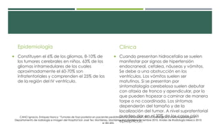 Epidemiología
 Constituyen el 6% de los gliomas, 8-10% de
los tumores cerebrales en niños. 63% de los
gliomas intramedulares de los cuales
aproximadamente el 60-70% son
infratentoriales y comprenden el 25% de los
de la región del IV ventrículo.
Clínica
 Cuando presentan hidrocefalia se suelen
manifestar por signos de hipertensión
endocraneal, cefalea, náuseas y vómitos.
Se debe a una obstrucción en los
ventrículos. Los vómitos suelen ser
matutinos. Si se presentan por
sintomatología cerebelosa suelen debutar
con ataxia de tronco y apendicular, por lo
que pueden tropezar o caminar de manera
torpe o no coordinada. Los síntomas
dependerán del tamaño y de la
localización del tumor. A nivel supratentorial
pueden dar en el 30% de los casos crisis
epilépticas.
CANO Ignacio, Enriquez Nancy; “Tumores de fosa posterior en pacientes pediátricos y su correlación clínica, radiológica y anatomopatológica”,
Departamento de radiología e Imagen del Hospital San José Tec Monterrey, Monterrey N.L., Octubre-Diciembre 2010, Anales de Radiología México 2010;
 