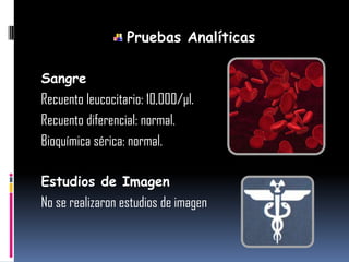 Pruebas Analíticas
Sangre
Recuento leucocitario: 10,000/µl.
Recuento diferencial: normal.
Bioquímica sérica: normal.
Estudios de Imagen
No se realizaron estudios de imagen
 