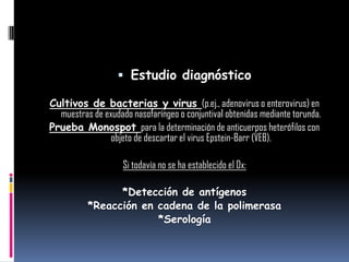  Estudio diagnóstico
Cultivos de bacterias y virus (p.ej., adenovirus o enterovirus) en
muestras de exudado nasofaríngeo o conjuntival obtenidas mediante torunda.
Prueba Monospot para la determinación de anticuerpos heterófilos con
objeto de descartar el virus Epstein-Barr (VEB).
Si todavía no se ha establecido el Dx:
*Detección de antígenos
*Reacción en cadena de la polimerasa
*Serología
 