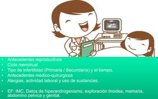 • Antecedentes reproductivos
• Ciclo menstrual
• Tipo de infertilidad (Primaria / Secundaria) y el tiempo.
• Antecedentes medico-quirurgicos
• Alergias, actividad laboral y uso de sustancias.
• EF: IMC, Datos de hiperandrogenismo, exploración tiroidea, mamaria,
abdomino pelvica y genital.
 