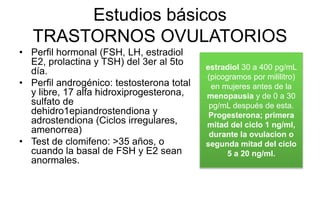 Estudios básicos
TRASTORNOS OVULATORIOS
• Perfil hormonal (FSH, LH, estradiol
E2, prolactina y TSH) del 3er al 5to
día.
• Perfil androgénico: testosterona total
y libre, 17 alfa hidroxiprogesterona,
sulfato de
dehidro1epiandrostendiona y
adrostendiona (Ciclos irregulares,
amenorrea)
• Test de clomifeno: >35 años, o
cuando la basal de FSH y E2 sean
anormales.
estradiol 30 a 400 pg/mL
(picogramos por mililitro)
en mujeres antes de la
menopausia y de 0 a 30
pg/mL después de esta.
Progesterona; primera
mitad del ciclo 1 ng/ml,
durante la ovulacion o
segunda mitad del ciclo
5 a 20 ng/ml.
 