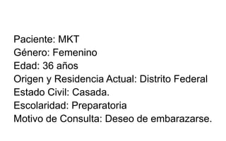 Paciente: MKT
Género: Femenino
Edad: 36 años
Origen y Residencia Actual: Distrito Federal
Estado Civil: Casada.
Escolaridad: Preparatoria
Motivo de Consulta: Deseo de embarazarse.
 