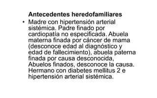 Antecedentes heredofamiliares
• Madre con hipertensión arterial
sistémica. Padre finado por
cardiopatía no especificada. Abuela
materna finada por cáncer de mama
(desconoce edad al diagnóstico y
edad de fallecimiento), abuela paterna
finada por causa desconocida,
Abuelos finados, desconoce la causa.
Hermano con diabetes mellitus 2 e
hipertensión arterial sistémica.
 