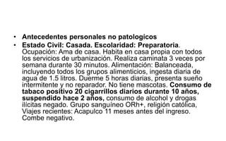 • Antecedentes personales no patologícos
• Estado Civil: Casada. Escolaridad: Preparatoria.
Ocupación: Ama de casa. Habita en casa propia con todos
los servicios de urbanización. Realiza caminata 3 veces por
semana durante 30 minutos. Alimentación: Balanceada,
incluyendo todos los grupos alimenticios, ingesta diaria de
agua de 1.5 litros. Duerme 5 horas diarias, presenta sueño
intermitente y no reparador. No tiene mascotas. Consumo de
tabaco positivo 20 cigarrillos diarios durante 10 años,
suspendido hace 2 años, consumo de alcohol y drogas
ilícitas negado. Grupo sanguíneo ORh+, religión católica,
Viajes recientes: Acapulco 11 meses antes del ingreso.
Combe negativo.
 