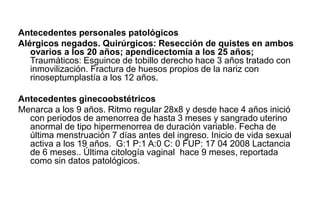 Antecedentes personales patológicos
Alérgicos negados. Quirúrgicos: Resección de quistes en ambos
ovarios a los 20 años; apendicectomía a los 25 años;
Traumáticos: Esguince de tobillo derecho hace 3 años tratado con
inmovilización. Fractura de huesos propios de la nariz con
rinoseptumplastía a los 12 años.
Antecedentes ginecoobstétricos
Menarca a los 9 años. Ritmo regular 28x8 y desde hace 4 años inició
con periodos de amenorrea de hasta 3 meses y sangrado uterino
anormal de tipo hipermenorrea de duración variable. Fecha de
última menstruación 7 días antes del ingreso. Inicio de vida sexual
activa a los 19 años. G:1 P:1 A:0 C: 0 FUP: 17 04 2008 Lactancia
de 6 meses.. Última citología vaginal hace 9 meses, reportada
como sin datos patológicos.
 