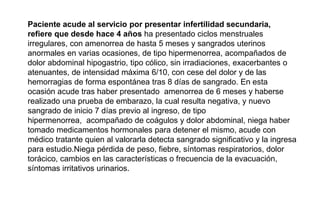 Paciente acude al servicio por presentar infertilidad secundaria,
refiere que desde hace 4 años ha presentado ciclos menstruales
irregulares, con amenorrea de hasta 5 meses y sangrados uterinos
anormales en varias ocasiones, de tipo hipermenorrea, acompañados de
dolor abdominal hipogastrio, tipo cólico, sin irradiaciones, exacerbantes o
atenuantes, de intensidad máxima 6/10, con cese del dolor y de las
hemorragias de forma espontánea tras 8 días de sangrado. En esta
ocasión acude tras haber presentado amenorrea de 6 meses y haberse
realizado una prueba de embarazo, la cual resulta negativa, y nuevo
sangrado de inicio 7 días previo al ingreso, de tipo
hipermenorrea, acompañado de coágulos y dolor abdominal, niega haber
tomado medicamentos hormonales para detener el mismo, acude con
médico tratante quien al valorarla detecta sangrado significativo y la ingresa
para estudio.Niega pérdida de peso, fiebre, síntomas respiratorios, dolor
torácico, cambios en las características o frecuencia de la evacuación,
síntomas irritativos urinarios.
 