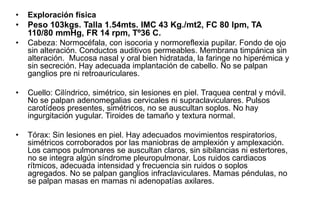 • Exploración física
• Peso 103kgs. Talla 1.54mts. IMC 43 Kg./mt2, FC 80 lpm, TA
110/80 mmHg, FR 14 rpm, Tº36 C.
• Cabeza: Normocéfala, con isocoria y normoreflexia pupilar. Fondo de ojo
sin alteración. Conductos auditivos permeables. Membrana timpánica sin
alteración. Mucosa nasal y oral bien hidratada, la faringe no hiperémica y
sin secreción. Hay adecuada implantación de cabello. No se palpan
ganglios pre ni retroauriculares.
• Cuello: Cilíndrico, simétrico, sin lesiones en piel. Traquea central y móvil.
No se palpan adenomegalias cervicales ni supraclaviculares. Pulsos
carotídeos presentes, simétricos, no se auscultan soplos. No hay
ingurgitación yugular. Tiroides de tamaño y textura normal.
• Tórax: Sin lesiones en piel. Hay adecuados movimientos respiratorios,
simétricos corroborados por las maniobras de amplexión y amplexación.
Los campos pulmonares se auscultan claros, sin sibilancias ni estertores,
no se integra algún síndrome pleuropulmonar. Los ruidos cardiacos
rítmicos, adecuada intensidad y frecuencia sin ruidos o soplos
agregados. No se palpan ganglios infraclaviculares. Mamas péndulas, no
se palpan masas en mamas ni adenopatías axilares.
 