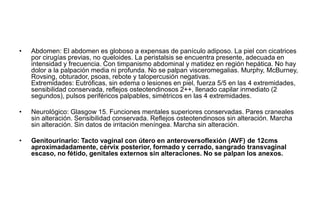 • Abdomen: El abdomen es globoso a expensas de panículo adiposo. La piel con cicatrices
por cirugías previas, no queloides. La peristalsis se encuentra presente, adecuada en
intensidad y frecuencia. Con timpanismo abdominal y matidez en región hepática. No hay
dolor a la palpación media ni profunda. No se palpan visceromegalias. Murphy, McBurney,
Rovsing, obturador, psoas, rebote y talopercusión negativas.
Extremidades: Eutróficas, sin edema o lesiones en piel, fuerza 5/5 en las 4 extremidades,
sensibilidad conservada, reflejos osteotendinosos 2++, llenado capilar inmediato (2
segundos), pulsos periféricos palpables, simétricos en las 4 extremidades.
• Neurológico: Glasgow 15. Funciones mentales superiores conservadas. Pares craneales
sin alteración. Sensibilidad conservada. Reflejos osteotendinosos sin alteración. Marcha
sin alteración. Sin datos de irritación meníngea. Marcha sin alteración.
• Genitourinario: Tacto vaginal con útero en anteroversoflexión (AVF) de 12cms
aproximadadamente, cérvix posterior, formado y cerrado, sangrado transvaginal
escaso, no fétido, genitales externos sin alteraciones. No se palpan los anexos.
 