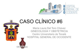 CASO CLÍNICO #6
María Laura Del Toro Chávez
GINECOLOGÍA Y OBSTETRICIA
Centro Universitario de Tonalá
HOSPITAL GENERAL DE OCCIDENTE
 
