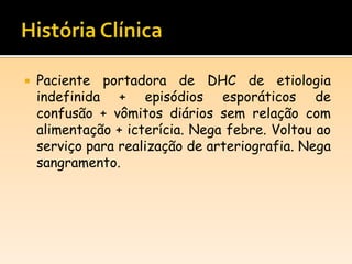  Paciente portadora de DHC de etiologia
indefinida + episódios esporáticos de
confusão + vômitos diários sem relação com
alimentação + icterícia. Nega febre. Voltou ao
serviço para realização de arteriografia. Nega
sangramento.
 