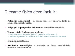 O exame físico deve incluir:
• Palpação abdominal - A bexiga pode ser palpável, tanto no
  exame abdominal ou retal.

• Palpação suprapúbica profunda - Provocará desconforto

• Toque retal - Em homens e mulheres
  ▫ Avaliar massas, impactação fecal, tônus ​do esfíncter retal.
  ▫ Exame de próstata normal não exclui BPH como causa da obstrução.

• Exame ginecológico

• Avaliação neurológica - Avaliação de força, sensibilidade,
  reflexos e tônus ​muscular.
 