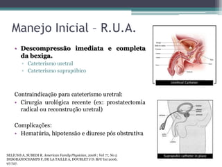 Manejo Inicial – R.U.A.
    • Descompressão imediata e completa
      da bexiga.
         ▫ Cateterismo uretral
         ▫ Cateterismo suprapúbico



    Contraindicação para cateterismo uretral:
    • Cirurgia urológica recente (ex: prostatectomia
      radical ou reconstrução uretral)

    Complicações:
    • Hematúria, hipotensão e diurese pós obstrutiva


SELIUS B A, SUBEDI R. American Family Physician, 2008 ; Vol 77, No 5
DESGRANDCHAMPS F, DE LA TAILLE A, DOUBLET J D. BJU Int 2006;
97:727.
 