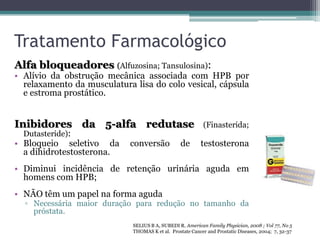 Tratamento Farmacológico
Alfa bloqueadores (Alfuzosina; Tansulosina):
• Alívio da obstrução mecânica associada com HPB por
  relaxamento da musculatura lisa do colo vesical, cápsula
  e estroma prostático.


Inibidores da 5-alfa redutase                              (Finasterida;
  Dutasteride):
• Bloqueio seletivo da      conversão            de       testosterona
  a dihidrotestosterona.
• Diminui incidência de retenção urinária aguda em
  homens com HPB;
• NÃO têm um papel na forma aguda
  ▫ Necessária maior duração para redução no tamanho da
    próstata.
                             SELIUS B A, SUBEDI R. American Family Physician, 2008 ; Vol 77, No 5
                             THOMAS K et al. Prostate Cancer and Prostatic Diseases, 2004; 7, 32-37
 