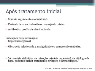 Após tratamento inicial
• Maioria seguimento ambulatorial.
• Paciente deve ser instruído no manejo do cateter.
• Antibiótico profilaxia não é indicada.


Indicações para internação:
• Sepse (urosépticos)

• Obstrução relacionada a malignidade ou compressão medular.



• “A conduta definitiva da retenção urinária dependerá da etiologia de
  base, podendo incluir tratamento cirúrgico e farmacológico.”

                                  SELIUS B A, SUBEDI R. American Family Physician, 2008 ; Vol 77, No 5
 