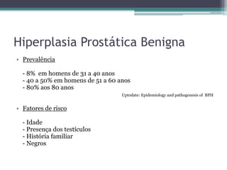 Hiperplasia Prostática Benigna
• Prevalência

  - 8% em homens de 31 a 40 anos
  - 40 a 50% em homens de 51 a 60 anos
  - 80% aos 80 anos
                                   Uptodate: Epidemiology and pathogenesis of BPH


• Fatores de risco

  - Idade
  - Presença dos testículos
  - História familiar
  - Negros
 