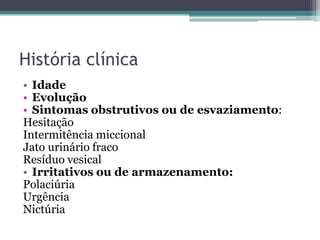 História clínica
• Idade
• Evolução
• Sintomas obstrutivos ou de esvaziamento:
Hesitação
Intermitência miccional
Jato urinário fraco
Resíduo vesical
• Irritativos ou de armazenamento:
Polaciúria
Urgência
Nictúria
 