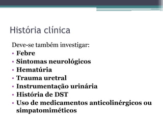 História clínica
Deve-se também investigar:
• Febre
• Sintomas neurológicos
• Hematúria
• Trauma uretral
• Instrumentação urinária
• História de DST
• Uso de medicamentos anticolinérgicos ou
  simpatomiméticos
 