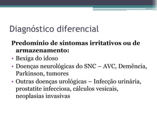 Diagnóstico diferencial
Predomínio de sintomas irritativos ou de
  armazenamento:
• Bexiga do idoso
• Doenças neurológicas do SNC – AVC, Demência,
  Parkinson, tumores
• Outras doenças urológicas – Infecção urinária,
  prostatite infecciosa, cálculos vesicais,
  neoplasias invasivas
 