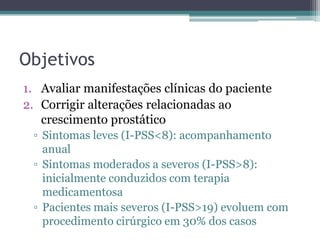 Objetivos
1. Avaliar manifestações clínicas do paciente
2. Corrigir alterações relacionadas ao
   crescimento prostático
 ▫ Sintomas leves (I-PSS<8): acompanhamento
   anual
 ▫ Sintomas moderados a severos (I-PSS>8):
   inicialmente conduzidos com terapia
   medicamentosa
 ▫ Pacientes mais severos (I-PSS>19) evoluem com
   procedimento cirúrgico em 30% dos casos
 