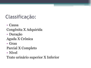 Classificação:
• Causa
Congênita X Adquirida
• Duração
Aguda X Crônica
• Grau
Parcial X Completo
• Nível
Trato urinário superior X Inferior
 