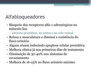 Alfabloqueadores
• Bloqueio dos receptores alfa-1-adrenérgicos no
  músculo liso
  ▫ estroma prostático, na uretra e no colo vesical
• Relaxa a musculatura e diminui a resistência do
  fluxo urinário
• Alguns atuam induzindo apoptose celular prostática
• Melhora clínica já nos primeiros dias de tratamento
• Diminuição de 30-40% nos sintomas de
  esvaziamento
• Melhora de 16-25% no fluxo urinário máximo
 