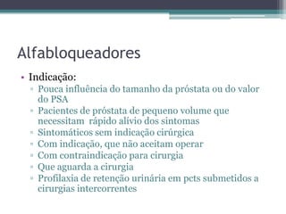 Alfabloqueadores
• Indicação:
  ▫ Pouca influência do tamanho da próstata ou do valor
    do PSA
  ▫ Pacientes de próstata de pequeno volume que
    necessitam rápido alívio dos sintomas
  ▫ Sintomáticos sem indicação cirúrgica
  ▫ Com indicação, que não aceitam operar
  ▫ Com contraindicação para cirurgia
  ▫ Que aguarda a cirurgia
  ▫ Profilaxia de retenção urinária em pcts submetidos a
    cirurgias intercorrentes
 