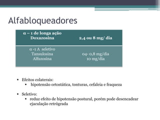Alfabloqueadores
    α – 1 de longa ação
        Doxazosina                 2,4 ou 8 mg/ dia

       α -1 A seletivo
        Tansulosina                  04- 0,8 mg/dia
         Alfuzosina                    10 mg/dia




  Efeitos colaterais:
     hipotensão ortostática, tonturas, cefaleia e fraqueza

  Seletivo:
     reduz efeito de hipotensão postural, porém pode desencadear
        ejaculação retrógrada
 