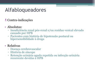 Alfabloqueadores
 Contra-indicações

• Absolutas:
  ▫ Insuficiência renal pós-renal e/ou resíduo vesical elevado
    causado por HPB
  ▫ Pacientes com história de hipotensão postural ou
    hipersensibilidade à droga

• Relativas
  ▫ Doença cerebrovascular
  ▫ História de síncope
  ▫ Retenção urinária aguda repetida ou infecção urinária
    recorrente devidas à HPB
 