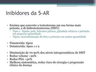 Inibidores da 5-AR

• Enzima que converte a testosterona em sua forma mais
  potente, a di-hidrotestosterona (DHT)
    ▫ Tipo 1: fígado, pele, folículos pilosos, glândula sebácea e próstata
      em pequena quantidade
    ▫ Tipo2: masculinização do feto e próstata em maior quantidade

• Finasterida: tipo2
• Dutatesrida: tipos 1 e 2

•   Diminuição de 70-90% dos níveis intraprostáticos de DHT
•   Reduz volume ~20%
•   Reduz PSA ~50%
•   Melhora sintomática, reduz risco de cirurgia e progressão
    clínica da doença
 