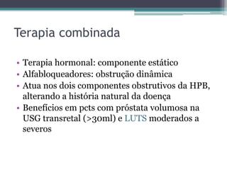 Terapia combinada

• Terapia hormonal: componente estático
• Alfabloqueadores: obstrução dinâmica
• Atua nos dois componentes obstrutivos da HPB,
  alterando a história natural da doença
• Benefícios em pcts com próstata volumosa na
  USG transretal (>30ml) e LUTS moderados a
  severos
 
