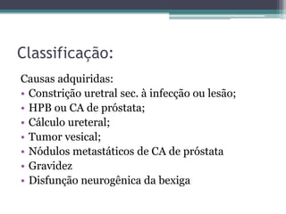 Classificação:
Causas adquiridas:
• Constrição uretral sec. à infecção ou lesão;
• HPB ou CA de próstata;
• Cálculo ureteral;
• Tumor vesical;
• Nódulos metastáticos de CA de próstata
• Gravidez
• Disfunção neurogênica da bexiga
 